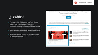 • Once you hit Publish on the Your Posts
page, your network will receive a
notification that you have published a blog
• Your post will appear on your profile page
• Write an update linking to your blog also
to help drive views
5. Publish
Blogging on LinkedIn
 