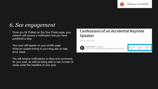 • Once you hit Publish on the Your Posts page, your
network will receive a notification that you have
published a blog
• Your post will appear on your profile page
• Write an update linking to your blog also to help
drive views
• You will receive notifications on likes and comments
for your post, as well as being able to see number of
views under the headline of your post
6. See engagement
Blogging on LinkedIn
 