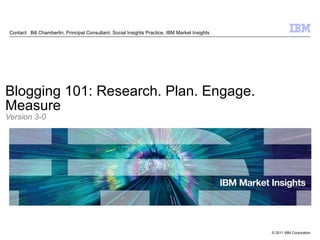 Contact:  Bill Chamberlin, Principal Consultant, Social Insights Practice, IBM Market Insights Blogging 101: Research. Plan. Engage. Measure Version 3-0 