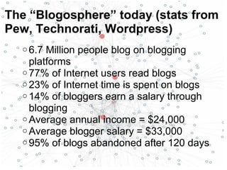 o 6.7 Million people blog on blogging
platforms
o 77% of Internet users read blogs
o 23% of Internet time is spent on blogs
o 14% of bloggers earn a salary through
blogging
o Average annual income = $24,000
o Average blogger salary = $33,000
o 95% of blogs abandoned after 120 days
The “Blogosphere” today (stats from
Pew, Technorati, Wordpress)
 