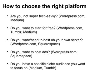 How to choose the right platform
• Are you not super tech-savvy? (Wordpress.com,
Medium)
• Do you want to start for free? (Wordpress.com,
Tumblr, Medium)
• Do you want/need to host on your own server?
(Wordpress.com, Squarespace)
• Do you want to host ads? (Wordpress.com,
Squarespace)
• Do you have a specific niche audience you want
to focus on (Medium, Tumblr)
 