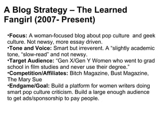 A Blog Strategy – The Learned
Fangirl (2007- Present)
•Focus: A woman-focused blog about pop culture and geek
culture. Not newsy, more essay driven.
•Tone and Voice: Smart but irreverent. A “slightly academic
tone, “slow-read” and not newsy.
•Target Audience: “Gen X/Gen Y Women who went to grad
school in film studies and never use their degree.”
•Competition/Affiliates: Bitch Magazine, Bust Magazine,
The Mary Sue
•Endgame/Goal: Build a platform for women writers doing
smart pop culture criticism. Build a large enough audience
to get ads/sponsorship to pay people.
 
