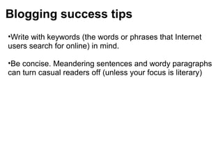 Blogging success tips
•Write with keywords (the words or phrases that Internet
users search for online) in mind.
•Be concise. Meandering sentences and wordy paragraphs
can turn casual readers off (unless your focus is literary)
 
