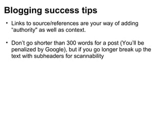 Blogging success tips
• Links to source/references are your way of adding
“authority" as well as context.
• Don’t go shorter than 300 words for a post (You’ll be
penalized by Google), but if you go longer break up the
text with subheaders for scannability
 