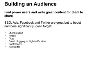 Building an Audience
Find power users and write great content for them to
share
SEO, Ads, Facebook and Twitter are great but to boost
numbers significantly, don’t forget:
• Stumbleupon
• Reddit
• Digg
• Guest blogging on high-traffic sites
• Conferences
• Newsletter
 