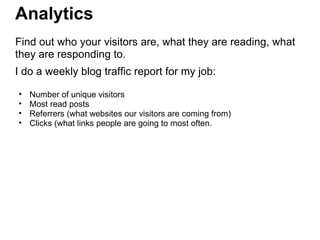 Analytics
Find out who your visitors are, what they are reading, what
they are responding to.
I do a weekly blog traffic report for my job:
• Number of unique visitors
• Most read posts
• Referrers (what websites our visitors are coming from)
• Clicks (what links people are going to most often.
 