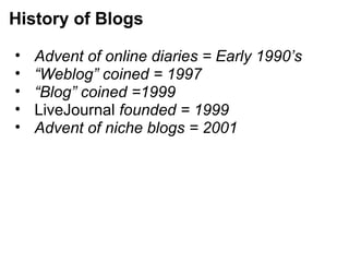 • Advent of online diaries = Early 1990’s
• “Weblog” coined = 1997
• “Blog” coined =1999
• LiveJournal founded = 1999
• Advent of niche blogs = 2001
History of Blogs
 