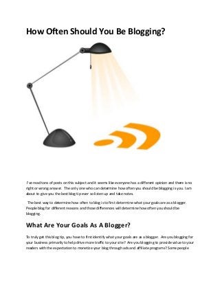 How Often Should You Be Blogging?




 I've read tons of posts on this subject and it seems like everyone has a different opinion and there is no
right or wrong answer. The only one who can determine how often you should be blogging is you. I am
about to give you the best blog tip ever so listen up and take notes.

 The best way to determine how often to blog is to first determine what your goals are as a blogger.
People blog for different reasons and those differences will determine how often you should be
blogging.


What Are Your Goals As A Blogger?
To truly get this blog tip, you have to first identify what your goals are as a blogger. Are you blogging for
your business primarily to help drive more traffic to your site? Are you blogging to provide value to your
readers with the expectation to monetize your blog through ads and affiliate programs? Some people
 