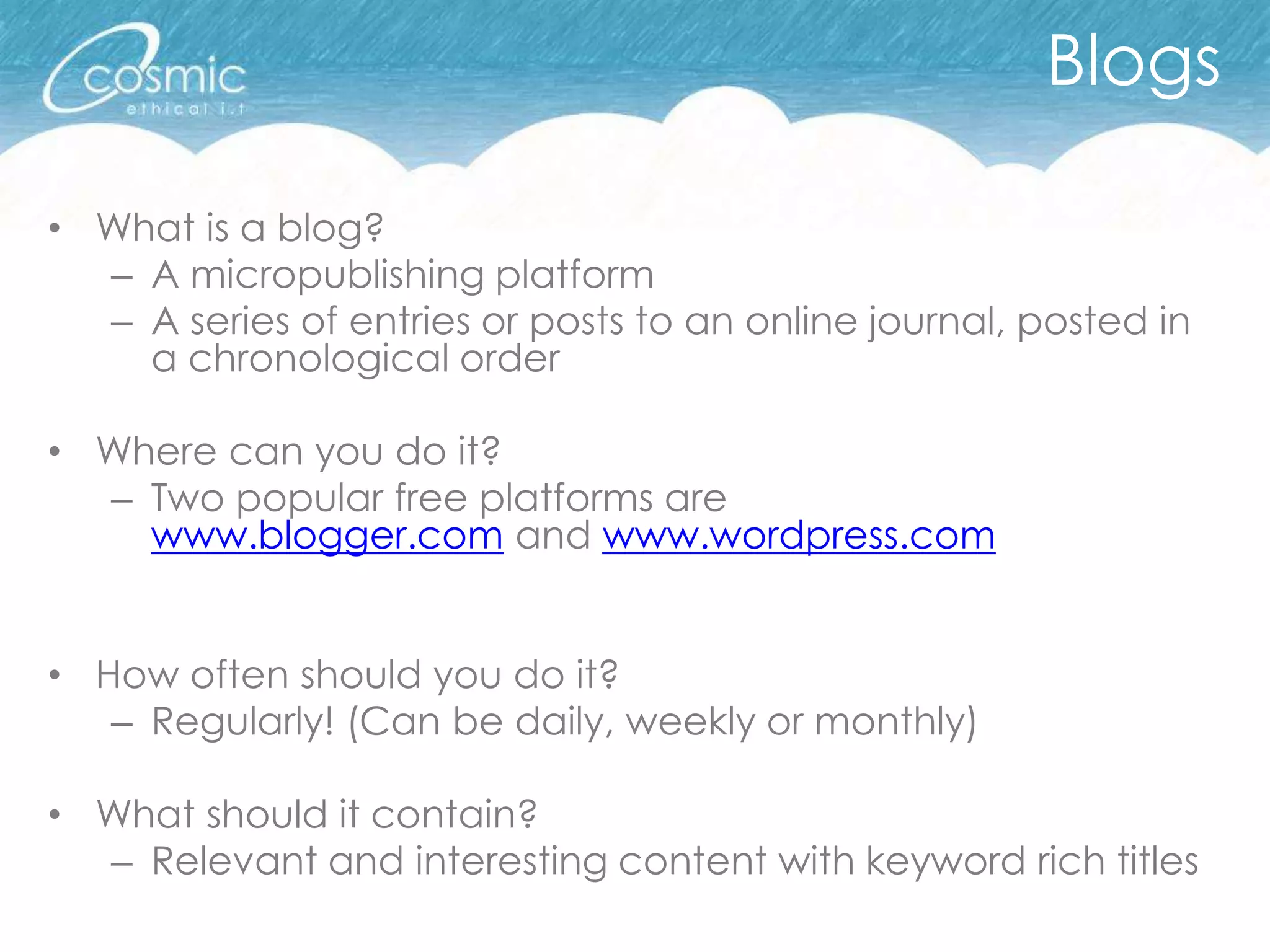 Blogs

• What is a blog?
  – A micropublishing platform
  – A series of entries or posts to an online journal, posted in
    a chronological order

• Where can you do it?
  – Two popular free platforms are
    www.blogger.com and www.wordpress.com


• How often should you do it?
   – Regularly! (Can be daily, weekly or monthly)

• What should it contain?
  – Relevant and interesting content with keyword rich titles
 