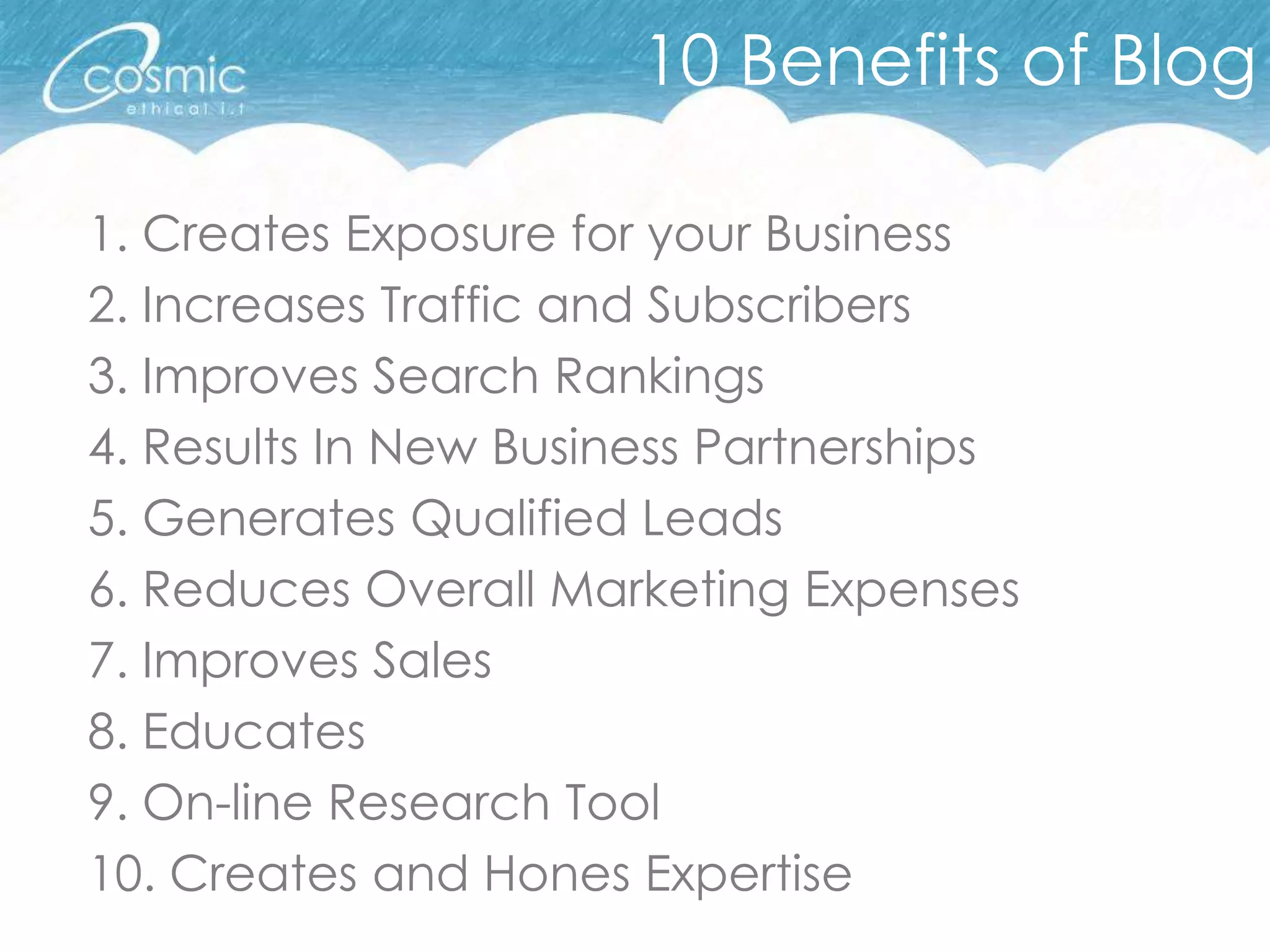 10 Benefits of Blog

1. Creates Exposure for your Business
2. Increases Traffic and Subscribers
3. Improves Search Rankings
4. Results In New Business Partnerships
5. Generates Qualified Leads
6. Reduces Overall Marketing Expenses
7. Improves Sales
8. Educates
9. On-line Research Tool
10. Creates and Hones Expertise
 