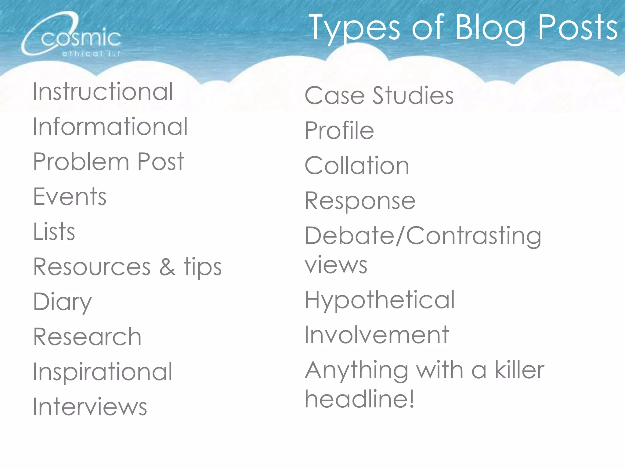 Types of Blog Posts
Instructional      Case Studies
Informational      Profile
Problem Post       Collation
Events             Response
Lists              Debate/Contrasting
Resources & tips   views
Diary              Hypothetical
Research           Involvement
Inspirational      Anything with a killer
Interviews         headline!
 