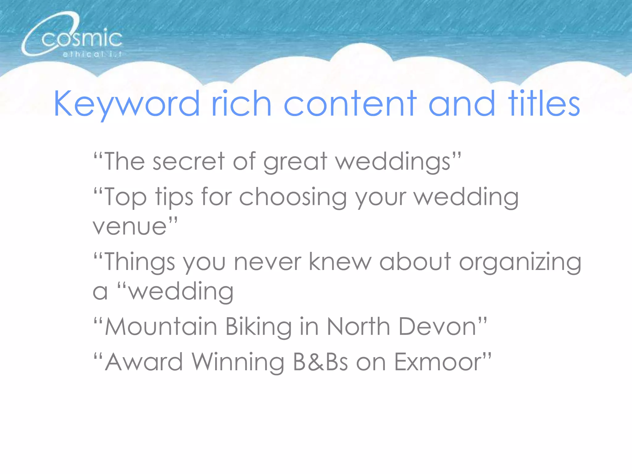 Keyword rich content and titles
  “The secret of great weddings”
  “Top tips for choosing your wedding
  venue”
  “Things you never knew about organizing
  a “wedding
  “Mountain Biking in North Devon”
  “Award Winning B&Bs on Exmoor”
 