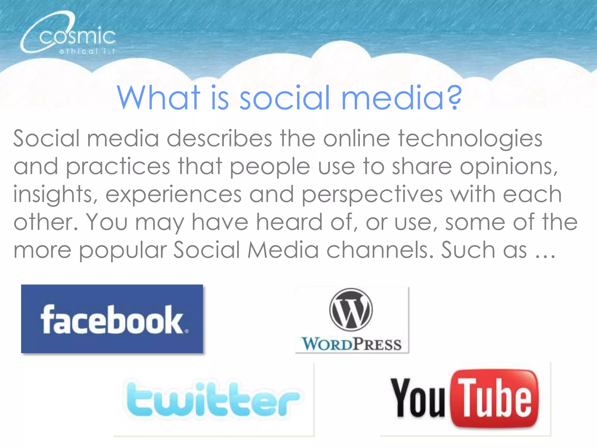 What is social media?
Social media describes the online technologies
and practices that people use to share opinions,
insights, experiences and perspectives with each
other. You may have heard of, or use, some of the
more popular Social Media channels. Such as …
 