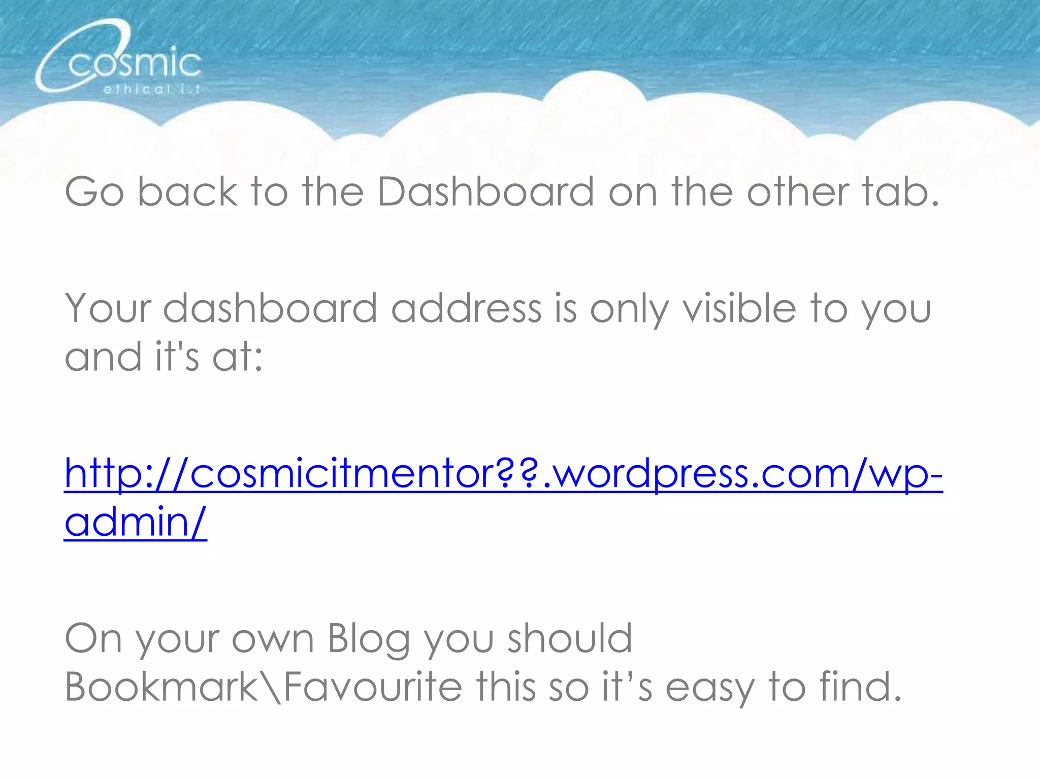 Go back to the Dashboard on the other tab.

Your dashboard address is only visible to you
and it's at:

http://cosmicitmentor??.wordpress.com/wp-
admin/

On your own Blog you should
BookmarkFavourite this so it’s easy to find.
 