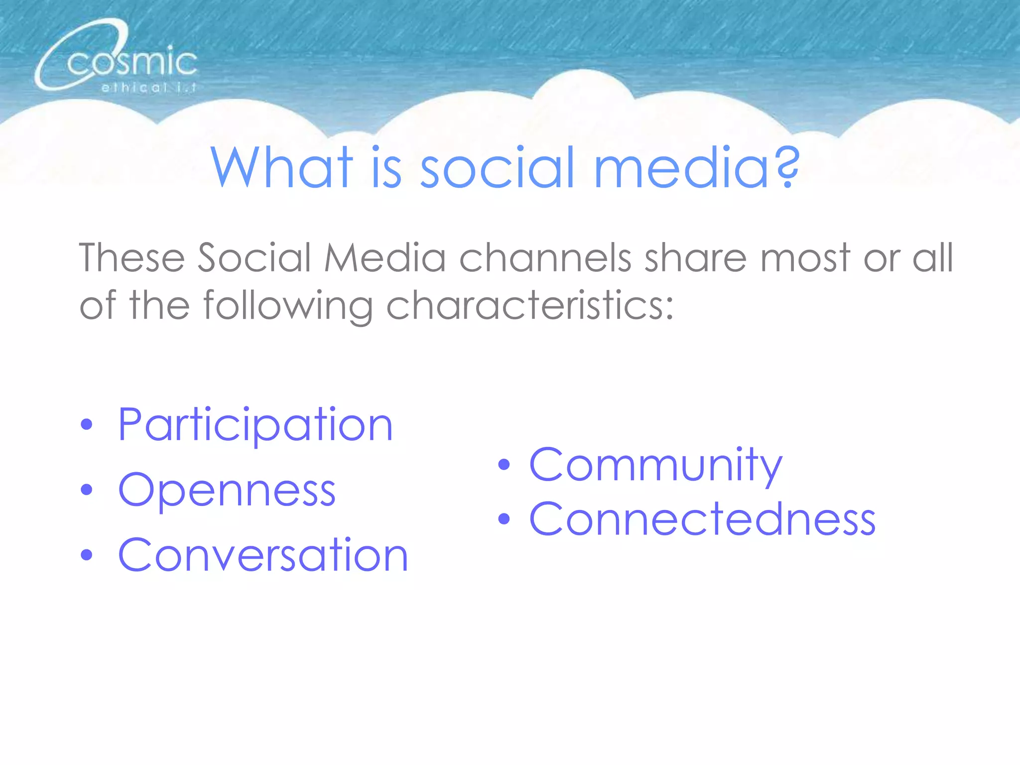 What is social media?
These Social Media channels share most or all
of the following characteristics:


• Participation
                     • Community
• Openness
                     • Connectedness
• Conversation
 