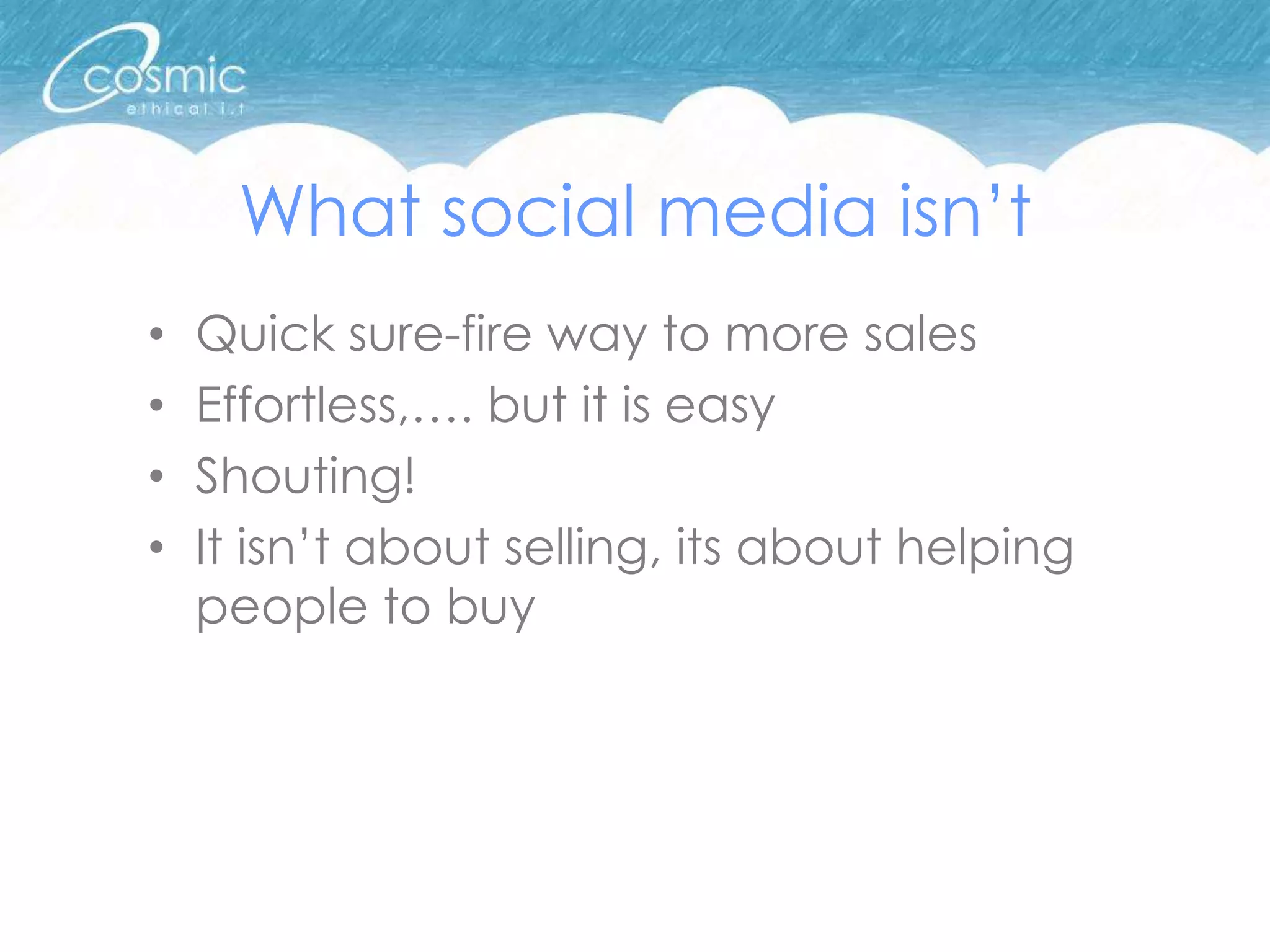 What social media isn’t
•   Quick sure-fire way to more sales
•   Effortless,…. but it is easy
•   Shouting!
•   It isn’t about selling, its about helping
    people to buy
 