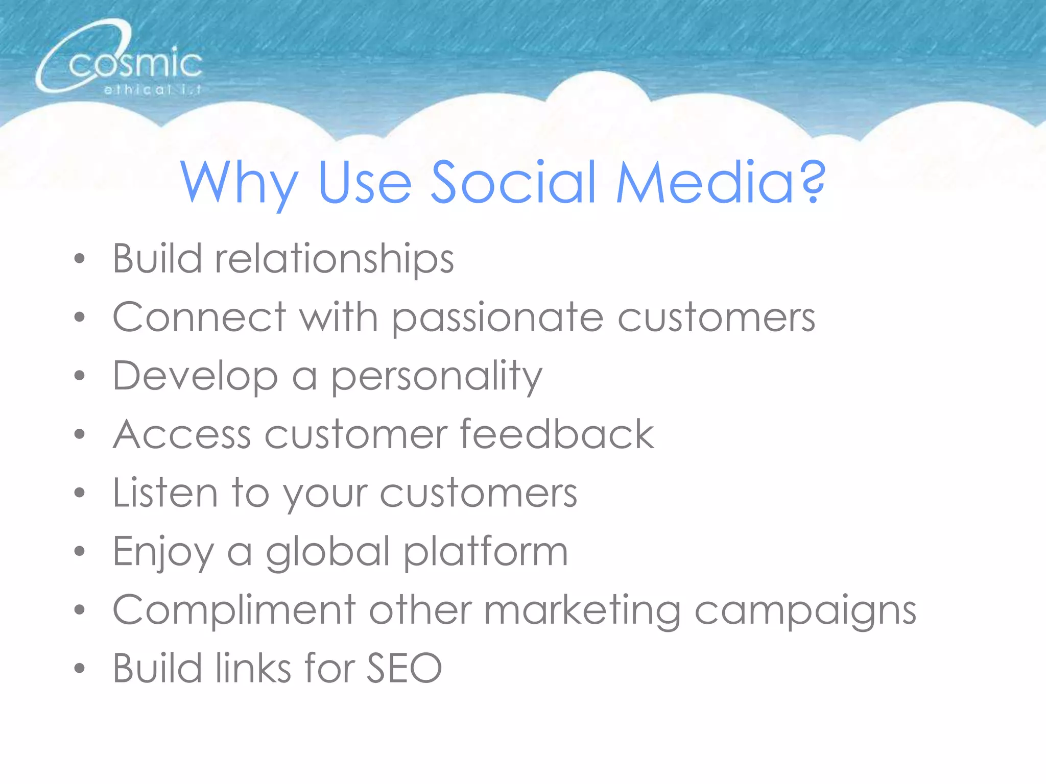Why Use Social Media?
•   Build relationships
•   Connect with passionate customers
•   Develop a personality
•   Access customer feedback
•   Listen to your customers
•   Enjoy a global platform
•   Compliment other marketing campaigns
•   Build links for SEO
 