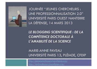 JOURNÉE “JEUNES CHERCHEURS :
UNE PROFESSIONNALISATION 2.0”
UNIVERSITÉ PARIS OUEST NANTERRE
LA DÉFENSE, 14 MARS 2013

LE BLOGGING SCIENTIFIQUE : DE LA
COMPÉTENCE DOCTORALE À
L'AMABILITÉ DE LA SCIENCE

MARIE-ANNE PAVEAU
UNIVERSITÉ PARIS 13, PLÉIADE, CFDIP
http://penseedudiscours.hypotheses.org/
http://technodiscours.hypotheses.org/
 