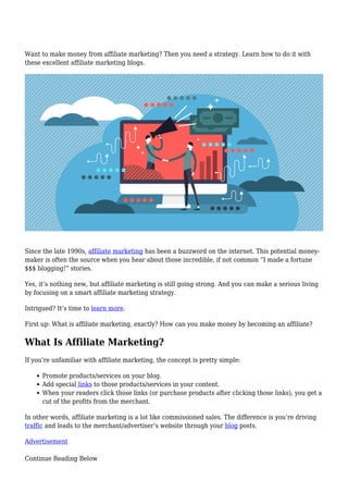 Want to make money from affiliate marketing? Then you need a strategy. Learn how to do it with
these excellent affiliate marketing blogs.
Since the late 1990s, affiliate marketing has been a buzzword on the internet. This potential money-
maker is often the source when you hear about those incredible, if not common “I made a fortune
$$$ blogging!” stories.
Yes, it’s nothing new, but affiliate marketing is still going strong. And you can make a serious living
by focusing on a smart affiliate marketing strategy.
Intrigued? It’s time to learn more.
First up: What is affiliate marketing, exactly? How can you make money by becoming an affiliate?
What Is Affiliate Marketing?
If you’re unfamiliar with affiliate marketing, the concept is pretty simple:
Promote products/services on your blog.
Add special links to those products/services in your content.
When your readers click those links (or purchase products after clicking those links), you get a
cut of the profits from the merchant.
In other words, affiliate marketing is a lot like commissioned sales. The difference is you’re driving
traffic and leads to the merchant/advertiser’s website through your blog posts.
Advertisement
Continue Reading Below
 