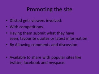 Promoting the siteDlisted gets viewers involved:With competitionsHaving them submit what they have seen, favourite quotes or latest informationBy Allowing comments and discussionAvailable to share with popular sites like twitter, facebook and myspace.