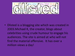 Dlisted is a blogging site which was created in 2003.Michael K, the creator, blogs about celebrities using crude humour to engage his audiences. The site is aimed at who will not find the material offensive.  It has over a million views a day! 