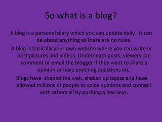 So what is a blog?A blog is a personal diary which you can update daily . It can be about anything as there are no rules.  A blog is basically your own website where you can write or post pictures and videos. Underneath posts, viewers can comment or email the blogger if they want to share a opinion or have anything questions etc.  Blogs have  shaped the web, shaken up topics and have allowed millions of people to voice opinions and connect with others all by pushing a few keys. 