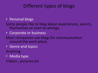 Different types of blogsPersonal blogsSome people like to blog about experiences, events, themselves or even to whinge. Corporate or businessMost companies use blogs for communication around the work place.Genre and topics AnythingMedia typeVideos , pictures etc