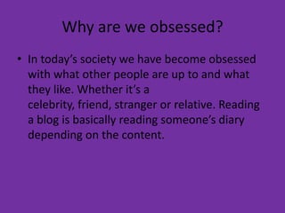 Why are we obsessed?In today’s society we have become obsessed with what other people are up to and what they like. Whether it’s a celebrity, friend, stranger or relative. Reading a blog is basically reading someone’s diary depending on the content. 