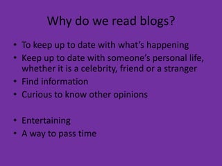 Why do we read blogs?To keep up to date with what’s happeningKeep up to date with someone’s personal life, whether it is a celebrity, friend or a strangerFind informationCurious to know other opinionsEntertainingA way to pass time