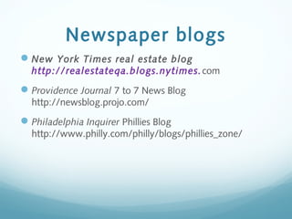 Newspaper blogs
New York Times real estate blog
http://realestateqa.blogs.nytimes.com
Providence Journal 7 to 7 News Blog
http://newsblog.projo.com/
Philadelphia Inquirer Phillies Blog
http://www.philly.com/philly/blogs/phillies_zone/
 