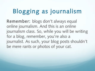 Blogging as journalism
Remember: blogs don’t always equal
online journalism. And this is an online
journalism class. So, while you will be writing
for a blog, remember, you’re also a
journalist. As such, your blog posts shouldn’t
be mere rants or photos of your cat.
 