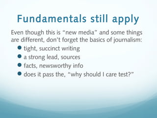 Fundamentals still apply
Even though this is “new media” and some things
are different, don’t forget the basics of journalism:
tight, succinct writing
a strong lead, sources
facts, newsworthy info
does it pass the, “why should I care test?”
 