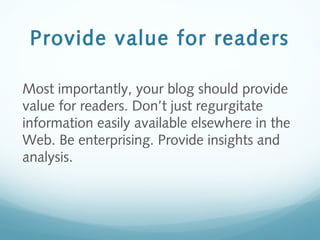 Provide value for readers
Most importantly, your blog should provide
value for readers. Don’t just regurgitate
information easily available elsewhere in the
Web. Be enterprising. Provide insights and
analysis.
 