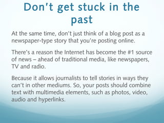 Don’t get stuck in the
past
At the same time, don’t just think of a blog post as a
newspaper-type story that you’re posting online.
There’s a reason the Internet has become the #1 source
of news – ahead of traditional media, like newspapers,
TV and radio.
Because it allows journalists to tell stories in ways they
can’t in other mediums. So, your posts should combine
text with multimedia elements, such as photos, video,
audio and hyperlinks.
 