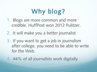 Why blog?
1. Blogs are more common and more
credible. HuffPost won 2012 Pulitzer.
2. It will make you a better journalist
3. If you want to get a job in journalism
after college, you need to be able to write
for the Web.
4. 44% of all journalists work digitally
 