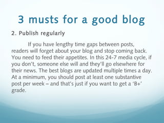 3 musts for a good blog
2. Publish regularly
If you have lengthy time gaps between posts,
readers will forget about your blog and stop coming back.
You need to feed their appetites. In this 24-7 media cycle, if
you don’t, someone else will and they’ll go elsewhere for
their news. The best blogs are updated multiple times a day.
At a minimum, you should post at least one substantive
post per week – and that’s just if you want to get a ‘B+’
grade.
 