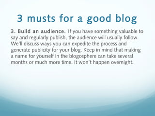 3 musts for a good blog
3. Build an audience. If you have something valuable to
say and regularly publish, the audience will usually follow.
We’ll discuss ways you can expedite the process and
generate publicity for your blog. Keep in mind that making
a name for yourself in the blogosphere can take several
months or much more time. It won’t happen overnight.
 