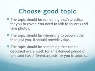 Choose good topic
The topic should be something that’s practical
for you to cover. You need to talk to sources and
take photos.
The topic should be interesting to people other
than just you. It should provide value.
The topic should be something that can be
discussed every week for an extended period of
time and has different aspects for you to address.
 
