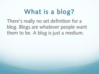What is a blog?
There’s really no set definition for a
blog. Blogs are whatever people want
them to be. A blog is just a medium.
 