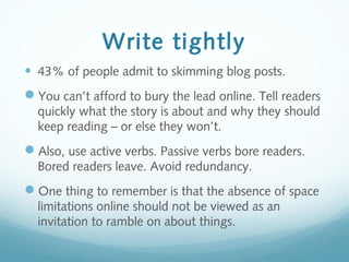 Write tightly
• 43% of people admit to skimming blog posts.
You can’t afford to bury the lead online. Tell readers
quickly what the story is about and why they should
keep reading – or else they won’t.
Also, use active verbs. Passive verbs bore readers.
Bored readers leave. Avoid redundancy.
One thing to remember is that the absence of space
limitations online should not be viewed as an
invitation to ramble on about things.
 