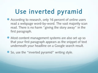 Use inverted pyramid
According to research, only 16 percent of online users
read a webpage word-by-word. The vast majority scan
read. There is no harm “giving the story away” in the
first paragraph.
Most content management systems are also set up so
that your first paragraph appears as the snippet of text
underneath your headline on a Google search result.
So, use the “inverted pyramid” writing style.
 
