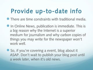 Provide up-to-date info
There are time constraints with traditional media.
In Online News, publication is immediate. This is
a big reason why the Internet is a superior
medium for journalism and why carbon copies of
things you may write for the newspaper won't
work well.
So, if you’re covering a event, blog about it
ASAP. Don’t wait to publish your blog post until
a week later, when it’s old news.
 
