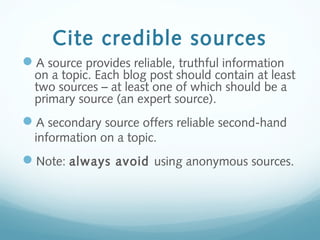 Cite credible sources
A source provides reliable, truthful information
on a topic. Each blog post should contain at least
two sources – at least one of which should be a
primary source (an expert source).
A secondary source offers reliable second-hand
information on a topic.
Note: always avoid using anonymous sources.
 