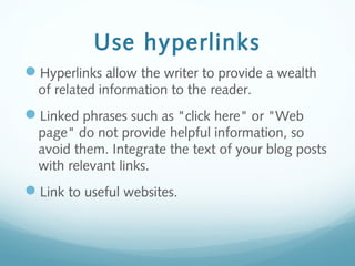 Use hyperlinks
Hyperlinks allow the writer to provide a wealth
of related information to the reader.
Linked phrases such as "click here" or "Web
page" do not provide helpful information, so
avoid them. Integrate the text of your blog posts
with relevant links.
Link to useful websites.
 