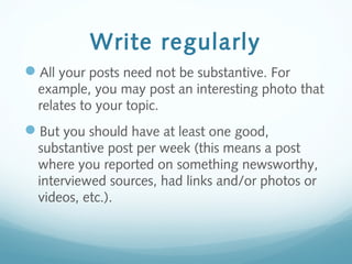 Write regularly
All your posts need not be substantive. For
example, you may post an interesting photo that
relates to your topic.
But you should have at least one good,
substantive post per week (this means a post
where you reported on something newsworthy,
interviewed sources, had links and/or photos or
videos, etc.).
 