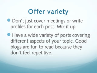 Offer variety
Don’t just cover meetings or write
profiles for each post. Mix it up.
Have a wide variety of posts covering
different aspects of your topic. Good
blogs are fun to read because they
don’t feel repetitive.
 