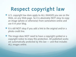 Respect copyright law
U.S. copyright law does apply to ALL IMAGES you see on the
Web, on any Web page. So it is absolutely NOT okay to copy
an image (photo or otherwise) from somewhere online and
use it in your blog.
It is still NOT okay if you add a link to the original and/or a
photo credit line.
The image does NOT need to have a copyright symbol or a
copyright notice to enjoy this protection. All published works
are automatically protected by this law — and that includes
ALL images online.
 