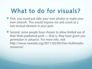 What to do for visuals?
First, you could just take your own photos or make your
own artwork. This would impress me and count as a
non-textual element in your post.
Second, some people have chosen to allow limited use of
their Web-published work — that is, they have given you
permission in advance. For more info, visit
http://www.newslab.org/2011/03/03/free-multimedia-
resources/
 