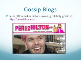 Gossip Blogs
Perez Hilton makes millions covering celebrity gossip at:
http://perezhilton.com
 