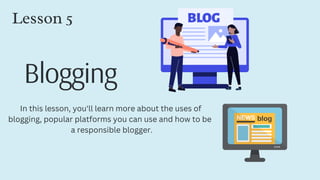 Blogging
Lesson 5
In this lesson, you'll learn more about the uses of
blogging, popular platforms you can use and how to be
a responsible blogger.
 
